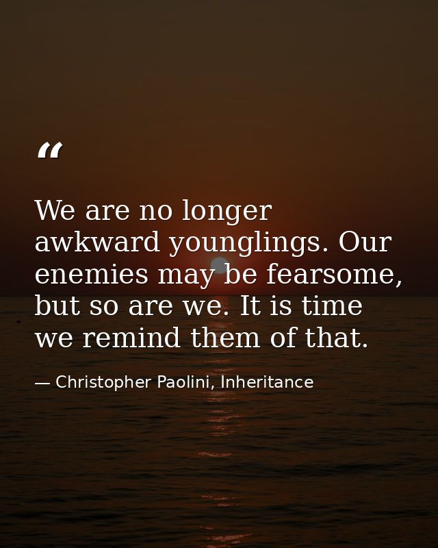 We are no longer awkward younglings. Our enemies may be fearsome, but so are we. It is time we remind them of that. — Christopher Paolini, Inheritance