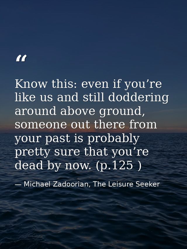Know this: even if you’re like us and still doddering around above ground, someone out there from your past is probably  — Michael Zadoorian, The Leisure Seeker