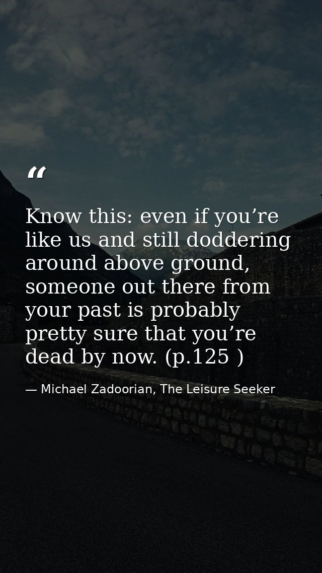 Know this: even if you’re like us and still doddering around above ground, someone out there from your past is probably  — Michael Zadoorian, The Leisure Seeker