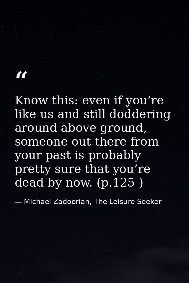 Know this: even if you’re like us and still doddering around above ground, someone out there from your past is probably  — Michael Zadoorian, The Leisure Seeker
