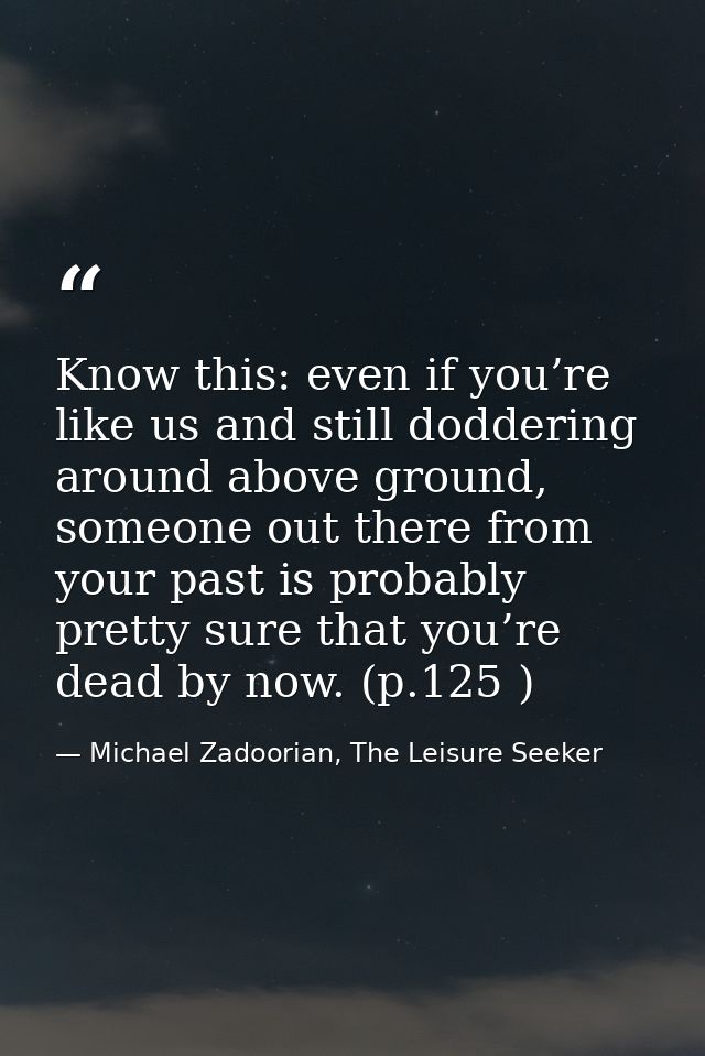 Know this: even if you’re like us and still doddering around above ground, someone out there from your past is probably  — Michael Zadoorian, The Leisure Seeker
