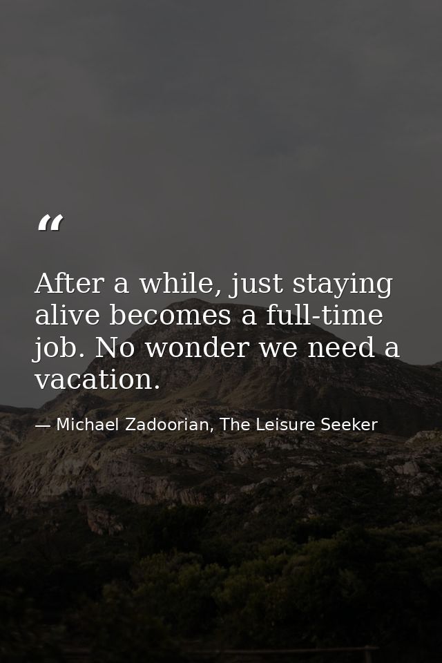 After a while, just staying alive becomes a full-time job. No wonder we need a vacation. — Michael Zadoorian, The Leisure Seeker