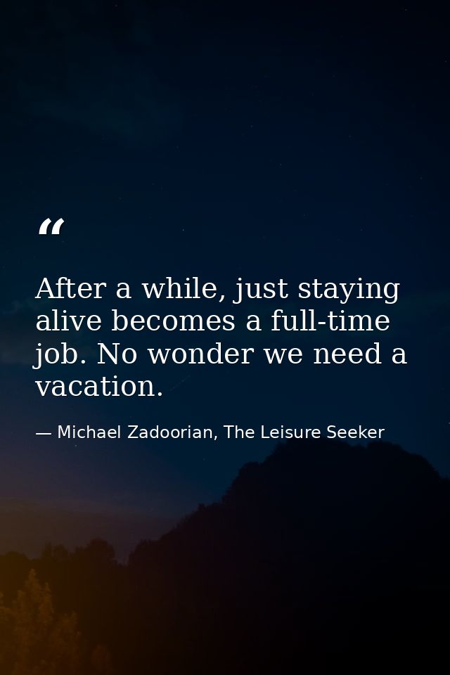 After a while, just staying alive becomes a full-time job. No wonder we need a vacation. — Michael Zadoorian, The Leisure Seeker