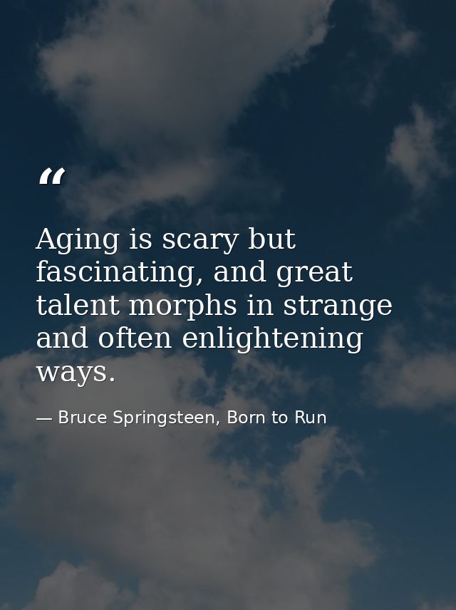 Aging is scary but fascinating, and great talent morphs in strange and often enlightening ways. — Bruce Springsteen, Born to Run