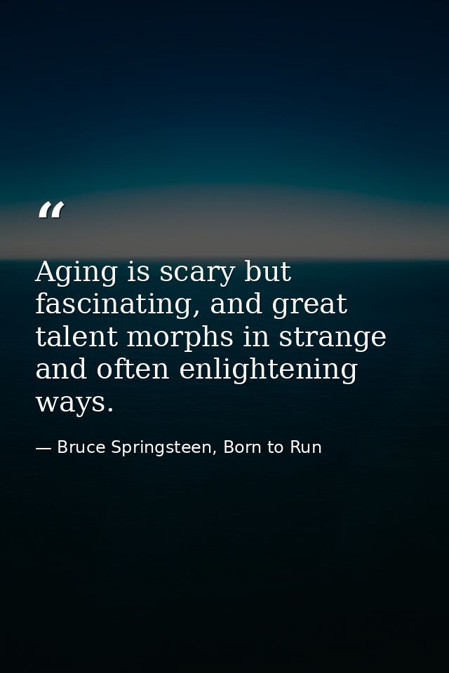 Aging is scary but fascinating, and great talent morphs in strange and often enlightening ways. — Bruce Springsteen, Born to Run