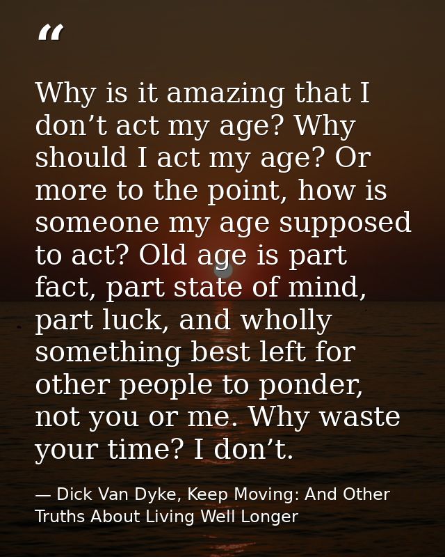 Why is it amazing that I don’t act my age? Why should I act my age? Or more to the point, how is someone my age supposed — Dick Van Dyke, Keep Moving: And Other Truths About Living Well Longer