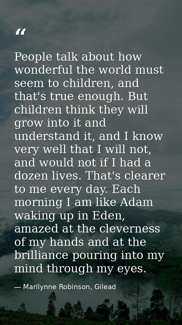 People talk about how wonderful the world must seem to children, and that's true enough. But children think they will gr — Marilynne Robinson, Gilead