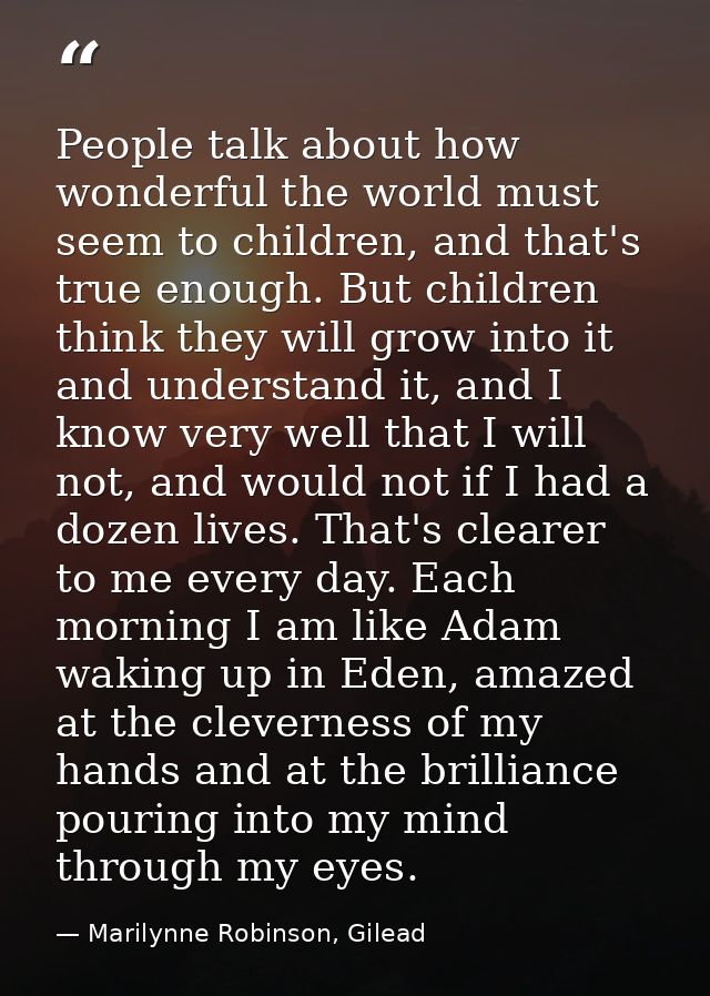 People talk about how wonderful the world must seem to children, and that's true enough. But children think they will gr — Marilynne Robinson, Gilead