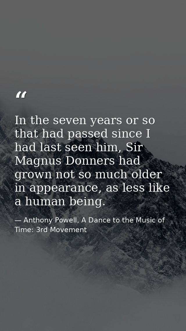 In the seven years or so that had passed since I had last seen him, Sir Magnus Donners had grown not so much older in ap — Anthony Powell, A Dance to the Music of Time: 3rd Movement