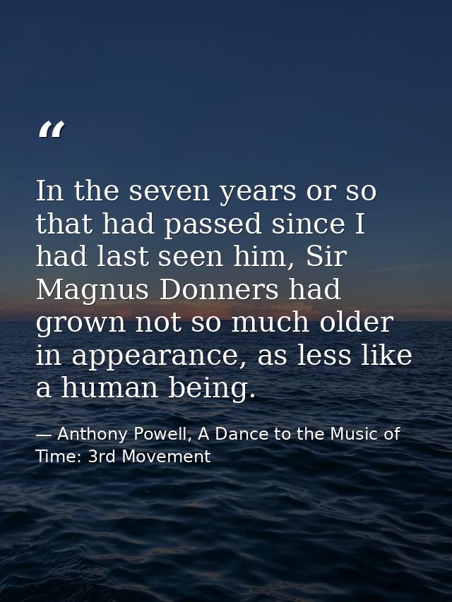 In the seven years or so that had passed since I had last seen him, Sir Magnus Donners had grown not so much older in ap — Anthony Powell, A Dance to the Music of Time: 3rd Movement
