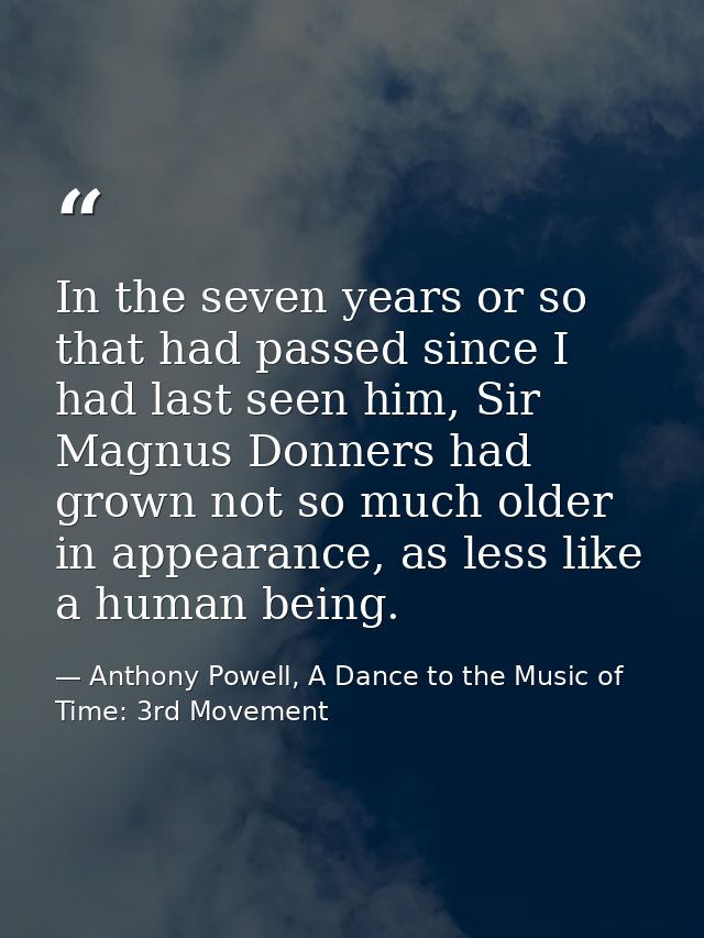 In the seven years or so that had passed since I had last seen him, Sir Magnus Donners had grown not so much older in ap — Anthony Powell, A Dance to the Music of Time: 3rd Movement