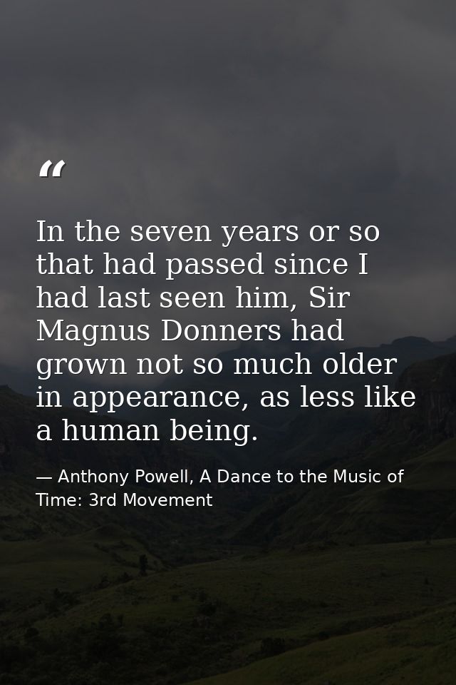 In the seven years or so that had passed since I had last seen him, Sir Magnus Donners had grown not so much older in ap — Anthony Powell, A Dance to the Music of Time: 3rd Movement