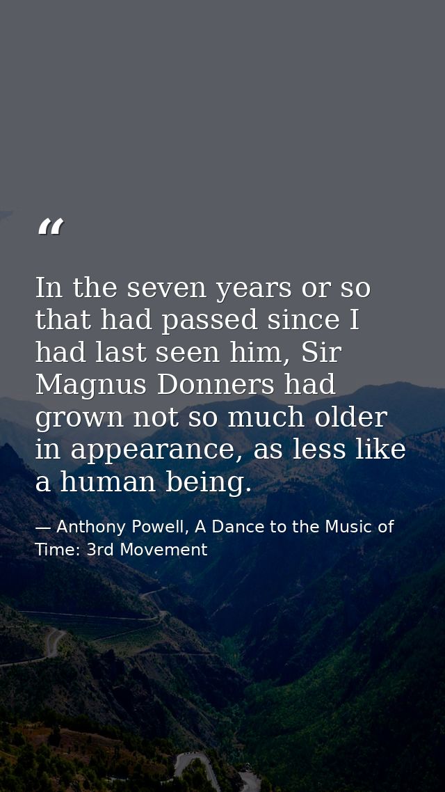 In the seven years or so that had passed since I had last seen him, Sir Magnus Donners had grown not so much older in ap — Anthony Powell, A Dance to the Music of Time: 3rd Movement