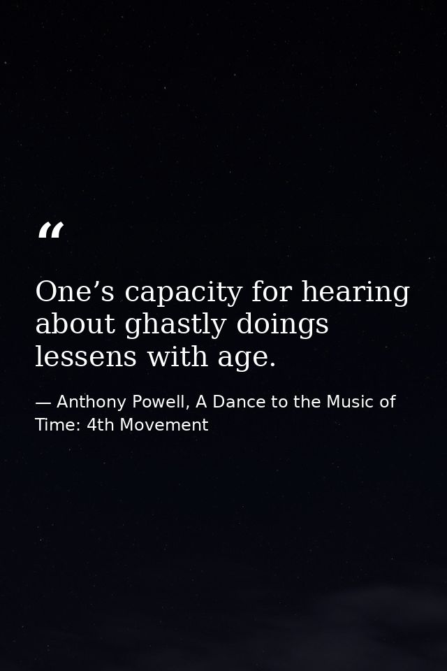One’s capacity for hearing about ghastly doings lessens with age. — Anthony Powell, A Dance to the Music of Time: 4th Movement