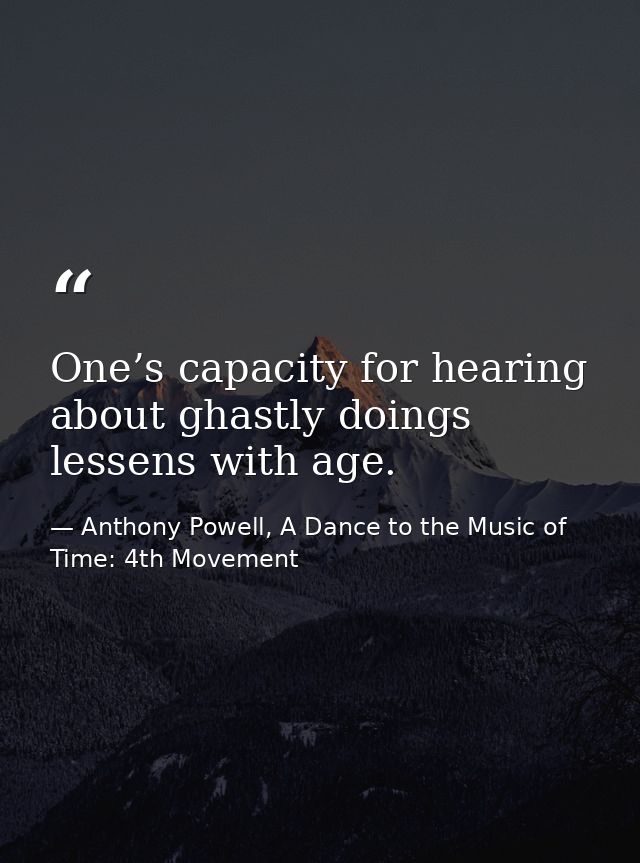 One’s capacity for hearing about ghastly doings lessens with age. — Anthony Powell, A Dance to the Music of Time: 4th Movement