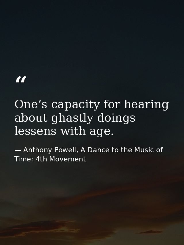 One’s capacity for hearing about ghastly doings lessens with age. — Anthony Powell, A Dance to the Music of Time: 4th Movement