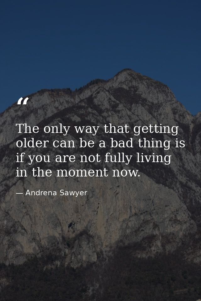 The only way that getting older can be a bad thing is if you are not fully living in the moment now. — Andrena Sawyer