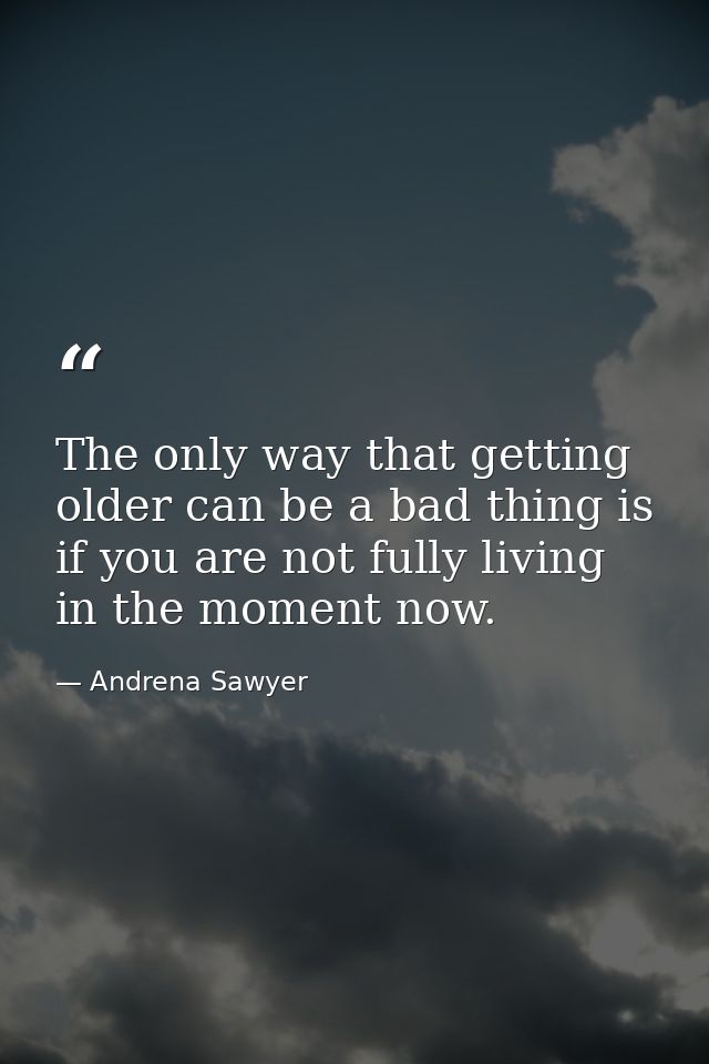 The only way that getting older can be a bad thing is if you are not fully living in the moment now. — Andrena Sawyer