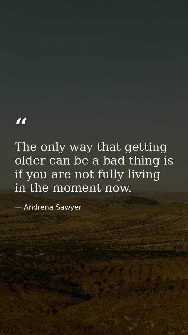 The only way that getting older can be a bad thing is if you are not fully living in the moment now. — Andrena Sawyer