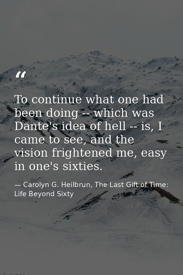 To continue what one had been doing -- which was Dante's idea of hell -- is, I came to see, and the vision frightened me — Carolyn G. Heilbrun, The Last Gift of Time: Life Beyond Sixty