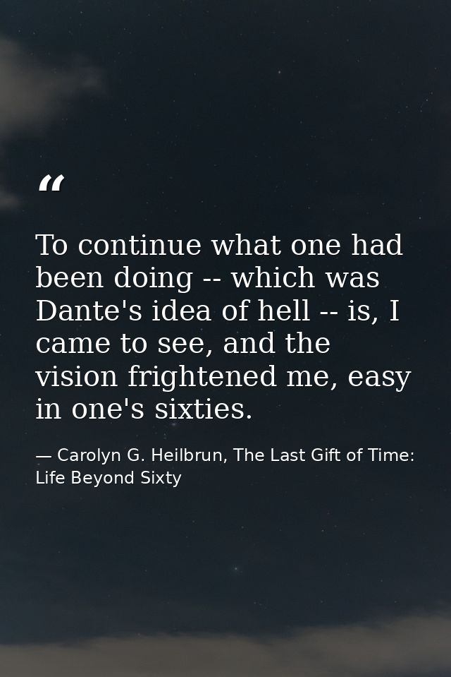 To continue what one had been doing -- which was Dante's idea of hell -- is, I came to see, and the vision frightened me — Carolyn G. Heilbrun, The Last Gift of Time: Life Beyond Sixty