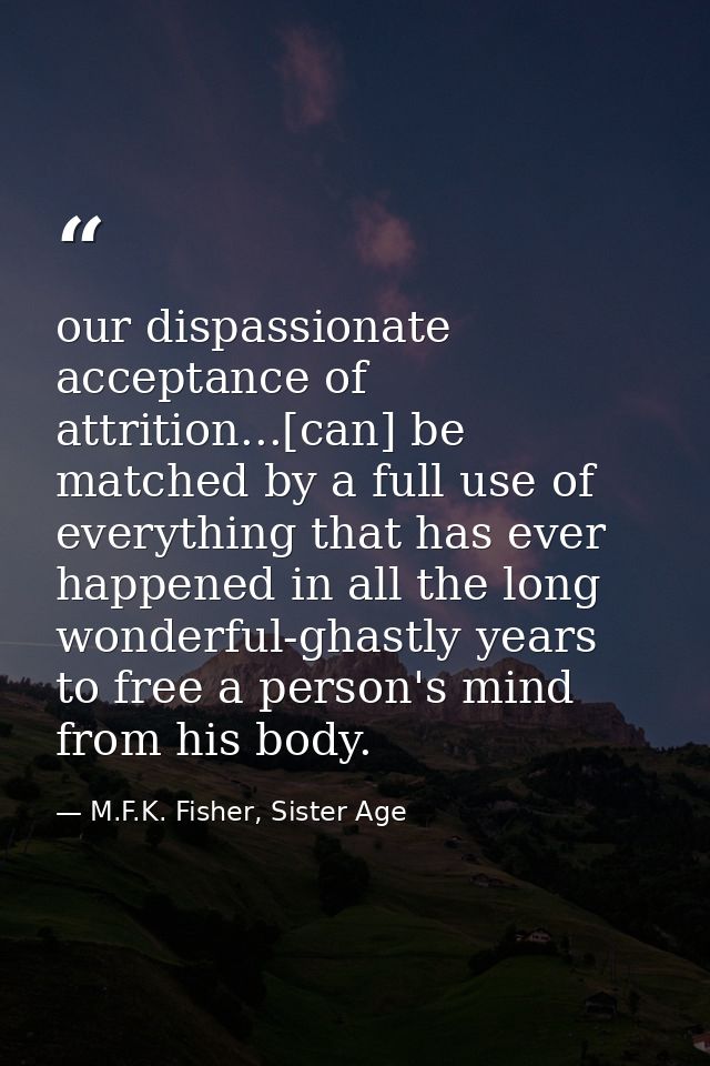 our dispassionate acceptance of attrition...[can] be matched by a full use of everything that has ever happened in all t — M.F.K. Fisher, Sister Age