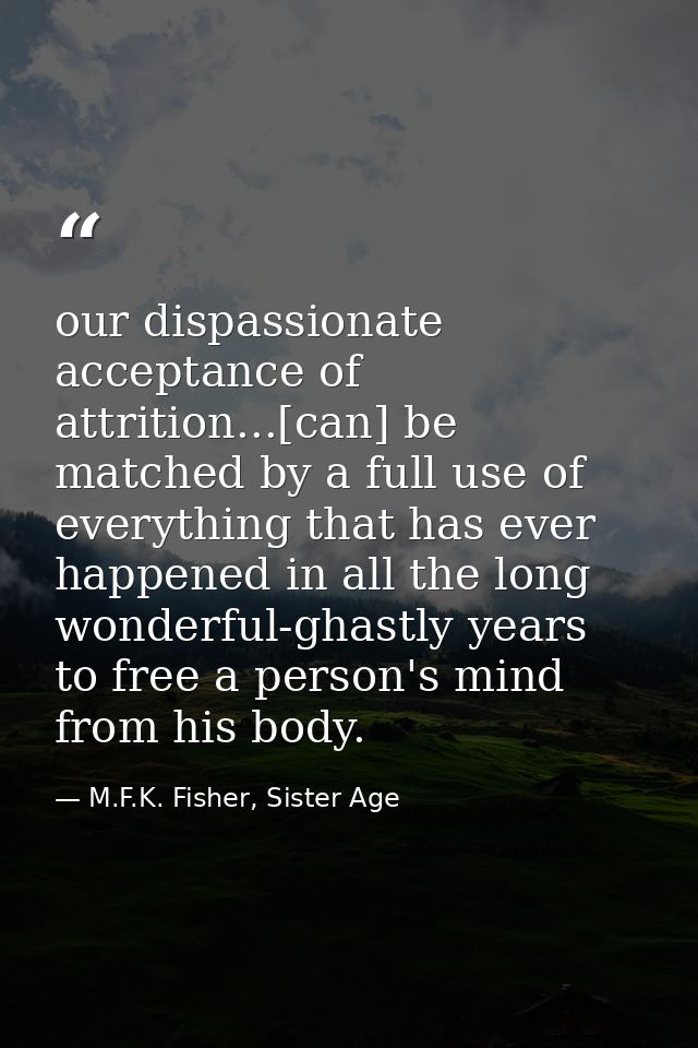 our dispassionate acceptance of attrition...[can] be matched by a full use of everything that has ever happened in all t — M.F.K. Fisher, Sister Age