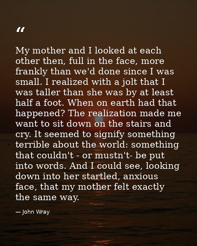 My mother and I looked at each other then, full in the face, more frankly than we'd done since I was small. I realized w — John Wray