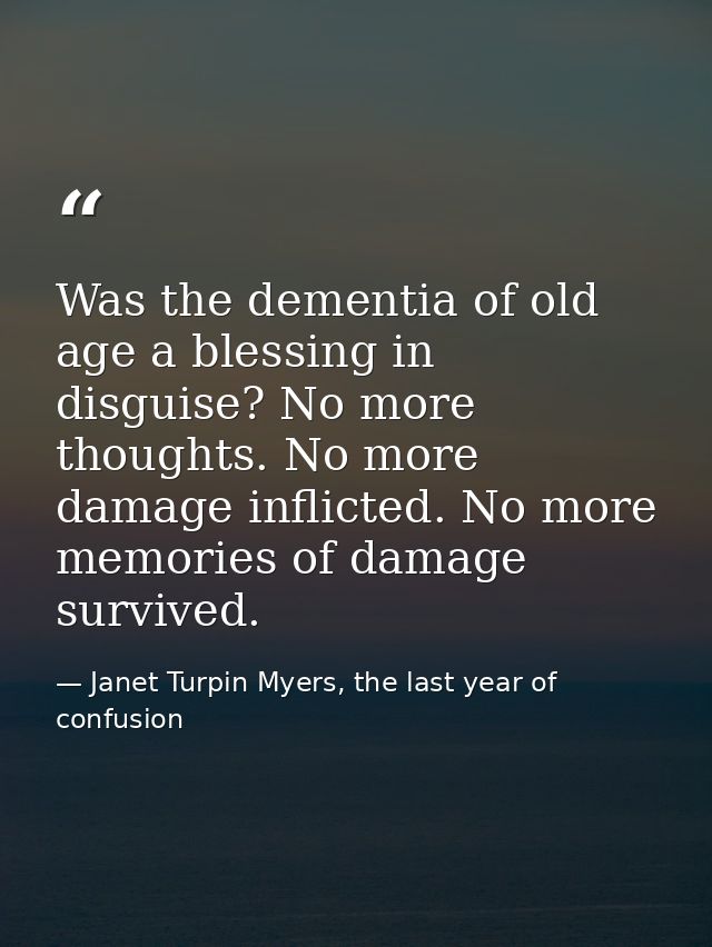 Was the dementia of old age a blessing in disguise? No more thoughts. No more damage inflicted. No more memories of dama — Janet Turpin Myers, the last year of confusion