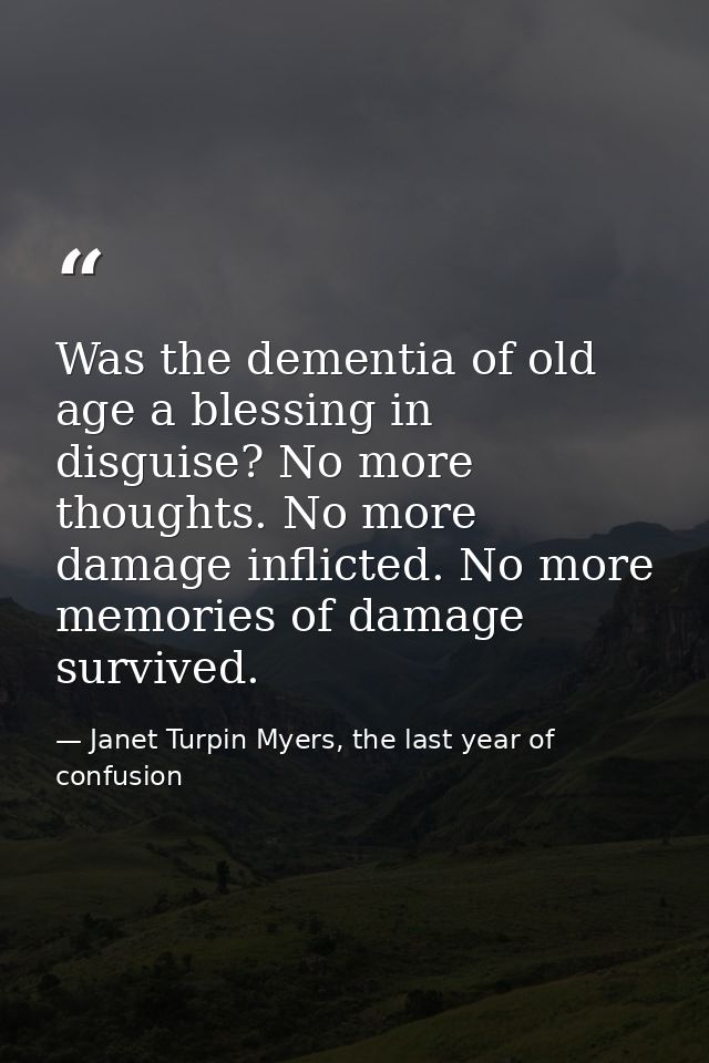 Was the dementia of old age a blessing in disguise? No more thoughts. No more damage inflicted. No more memories of dama — Janet Turpin Myers, the last year of confusion