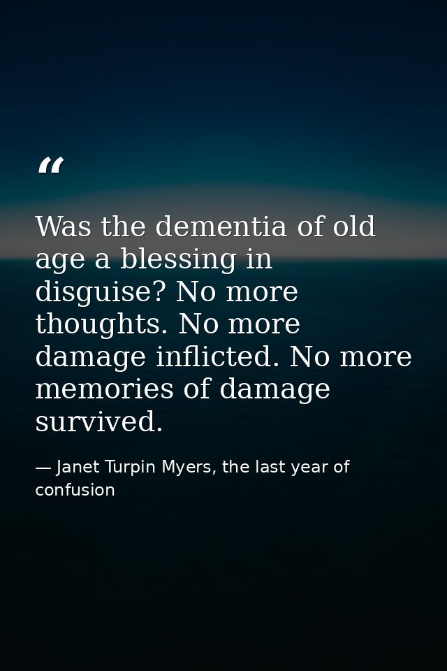 Was the dementia of old age a blessing in disguise? No more thoughts. No more damage inflicted. No more memories of dama — Janet Turpin Myers, the last year of confusion