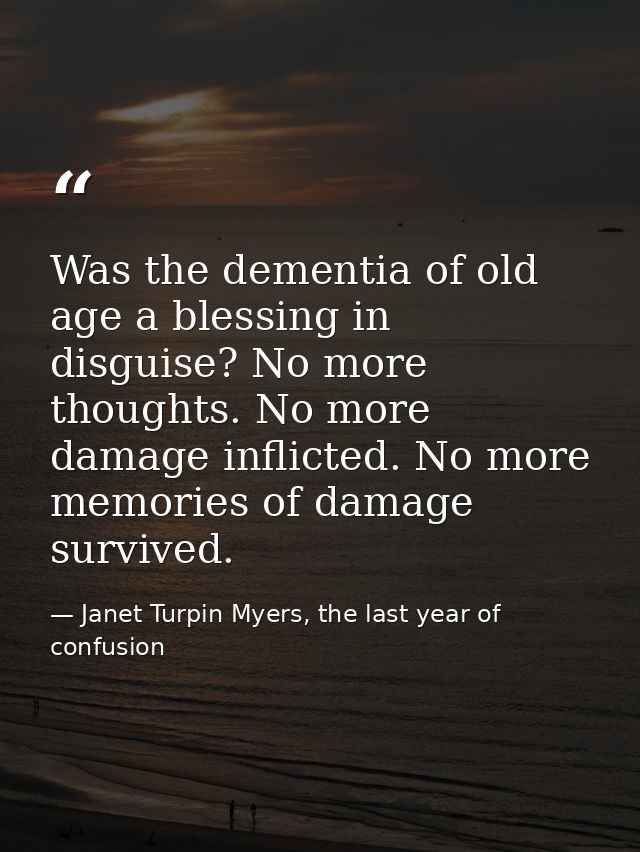 Was the dementia of old age a blessing in disguise? No more thoughts. No more damage inflicted. No more memories of dama — Janet Turpin Myers, the last year of confusion