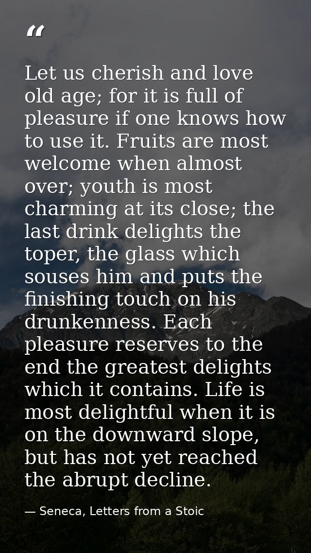 Let us cherish and love old age; for it is full of pleasure if one knows how to use it. Fruits are most welcome when alm — Seneca, Letters from a Stoic