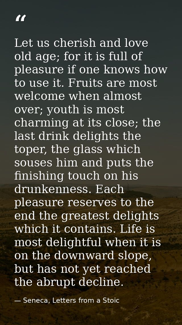 Let us cherish and love old age; for it is full of pleasure if one knows how to use it. Fruits are most welcome when alm — Seneca, Letters from a Stoic