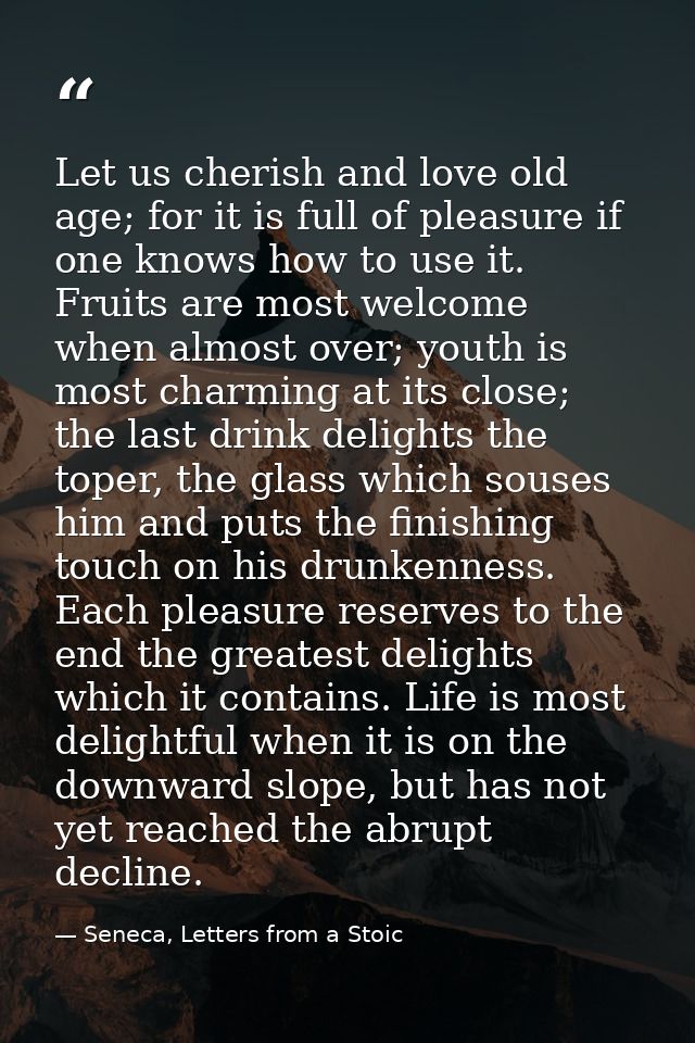 Let us cherish and love old age; for it is full of pleasure if one knows how to use it. Fruits are most welcome when alm — Seneca, Letters from a Stoic