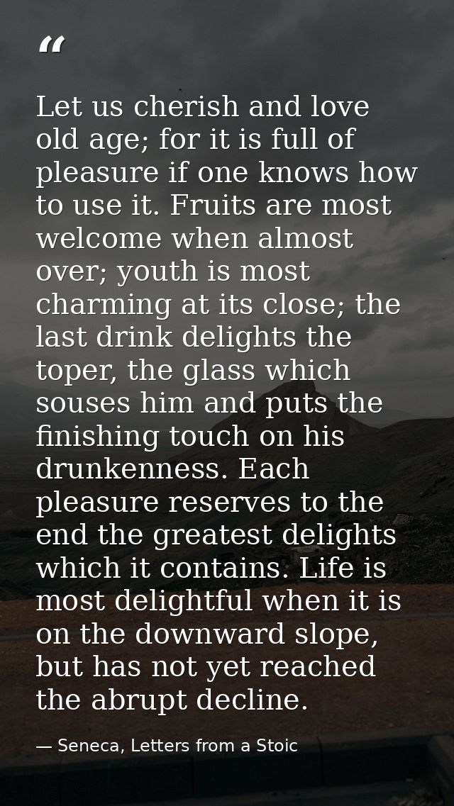 Let us cherish and love old age; for it is full of pleasure if one knows how to use it. Fruits are most welcome when alm — Seneca, Letters from a Stoic