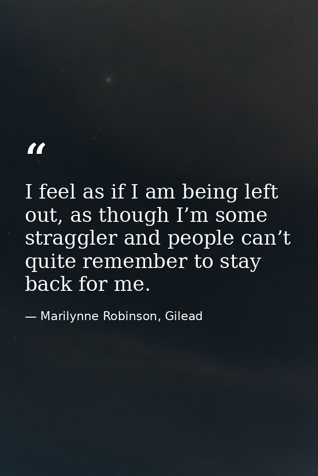 I feel as if I am being left out, as though I’m some straggler and people can’t quite remember to stay back for me. — Marilynne Robinson, Gilead