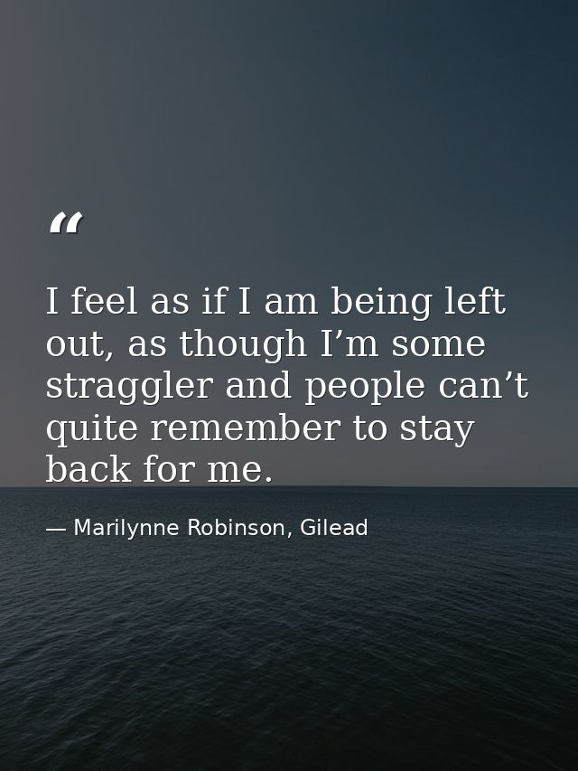 I feel as if I am being left out, as though I’m some straggler and people can’t quite remember to stay back for me. — Marilynne Robinson, Gilead
