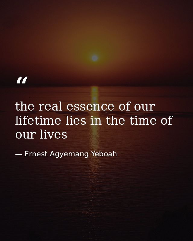 the real essence of our lifetime lies in the time of our lives — Ernest Agyemang Yeboah