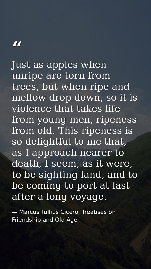 Just as apples when unripe are torn from trees, but when ripe and mellow drop down, so it is violence that takes life fr — Marcus Tullius Cicero, Treatises on Friendship and Old Age