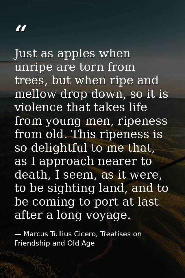 Just as apples when unripe are torn from trees, but when ripe and mellow drop down, so it is violence that takes life fr — Marcus Tullius Cicero, Treatises on Friendship and Old Age