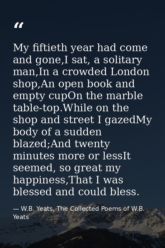 My fiftieth year had come and gone,I sat, a solitary man,In a crowded London shop,An open book and empty cupOn the marbl — W.B. Yeats, The Collected Poems of W.B. Yeats
