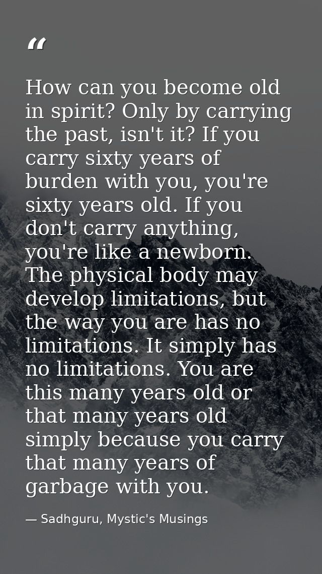How can you become old in spirit? Only by carrying the past, isn't it? If you carry sixty years of burden with you, you' — Sadhguru, Mystic's Musings