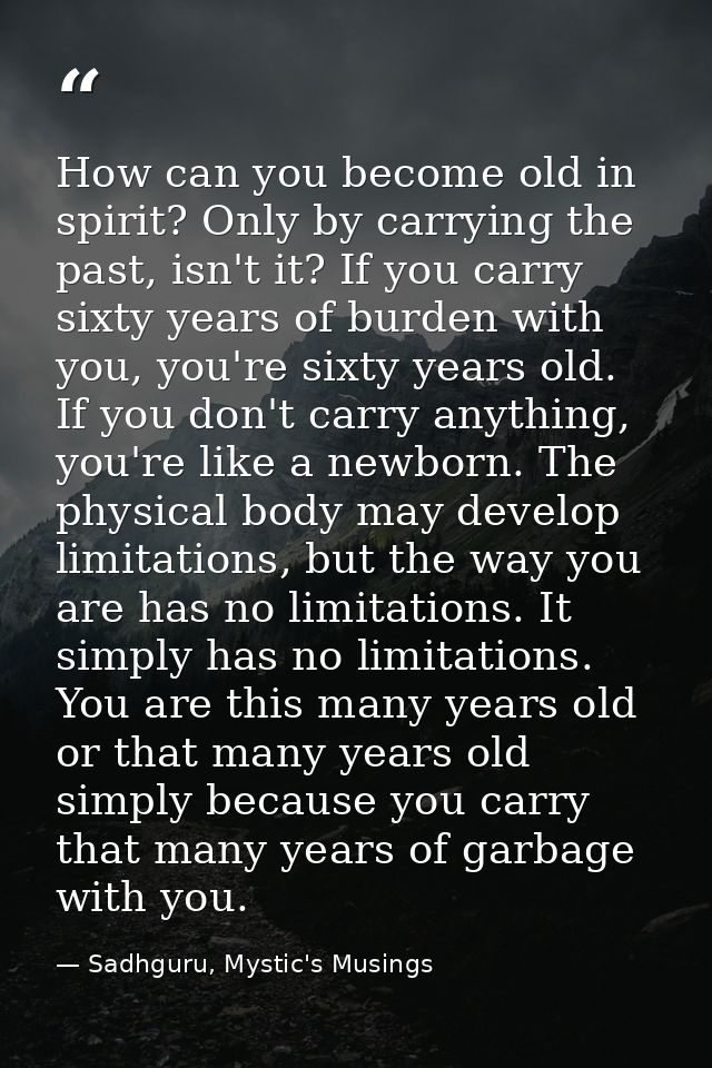 How can you become old in spirit? Only by carrying the past, isn't it? If you carry sixty years of burden with you, you' — Sadhguru, Mystic's Musings