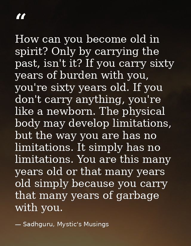 How can you become old in spirit? Only by carrying the past, isn't it? If you carry sixty years of burden with you, you' — Sadhguru, Mystic's Musings