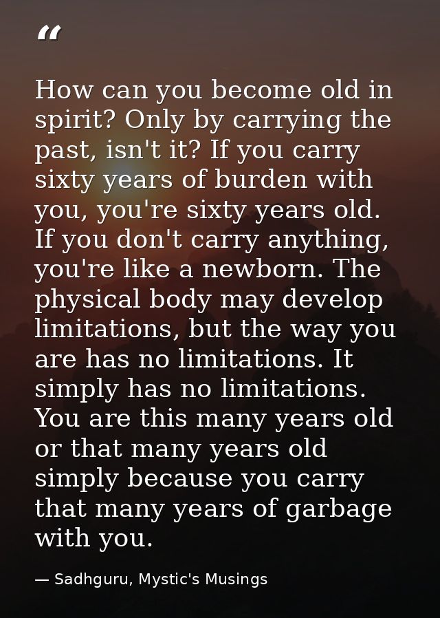 How can you become old in spirit? Only by carrying the past, isn't it? If you carry sixty years of burden with you, you' — Sadhguru, Mystic's Musings