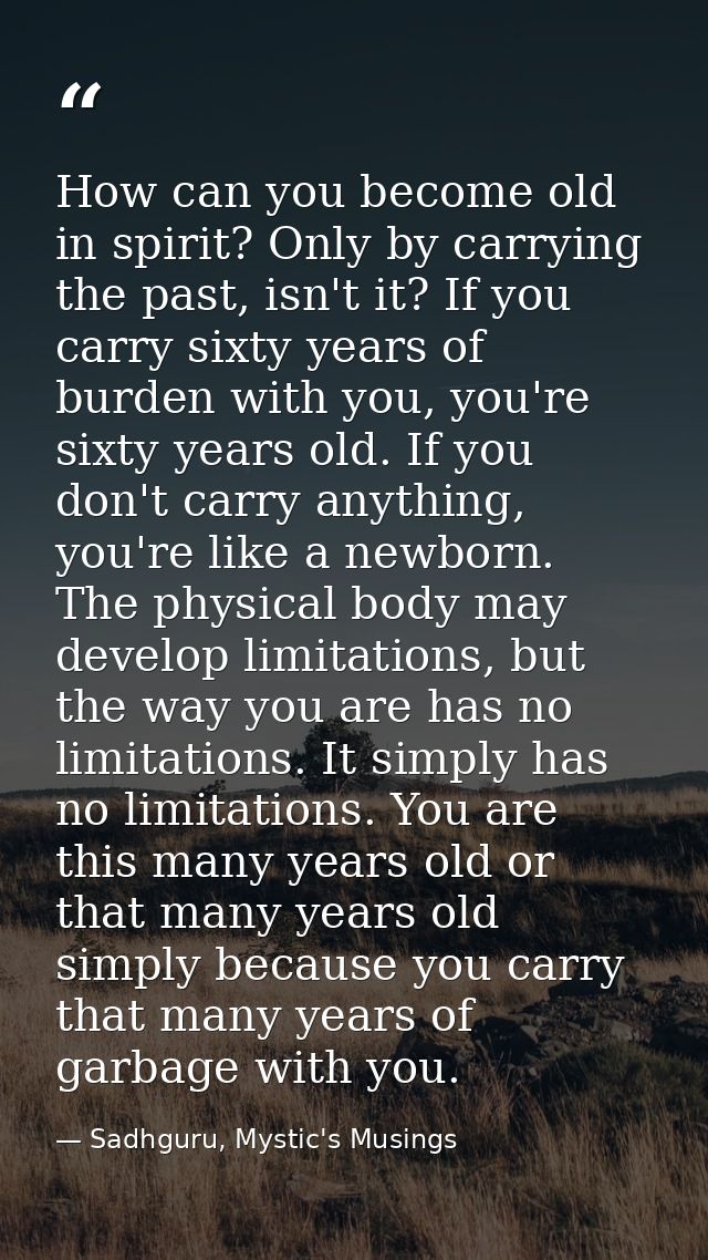 How can you become old in spirit? Only by carrying the past, isn't it? If you carry sixty years of burden with you, you' — Sadhguru, Mystic's Musings