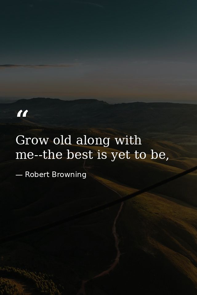 Grow old along with me--the best is yet to be, — Robert Browning