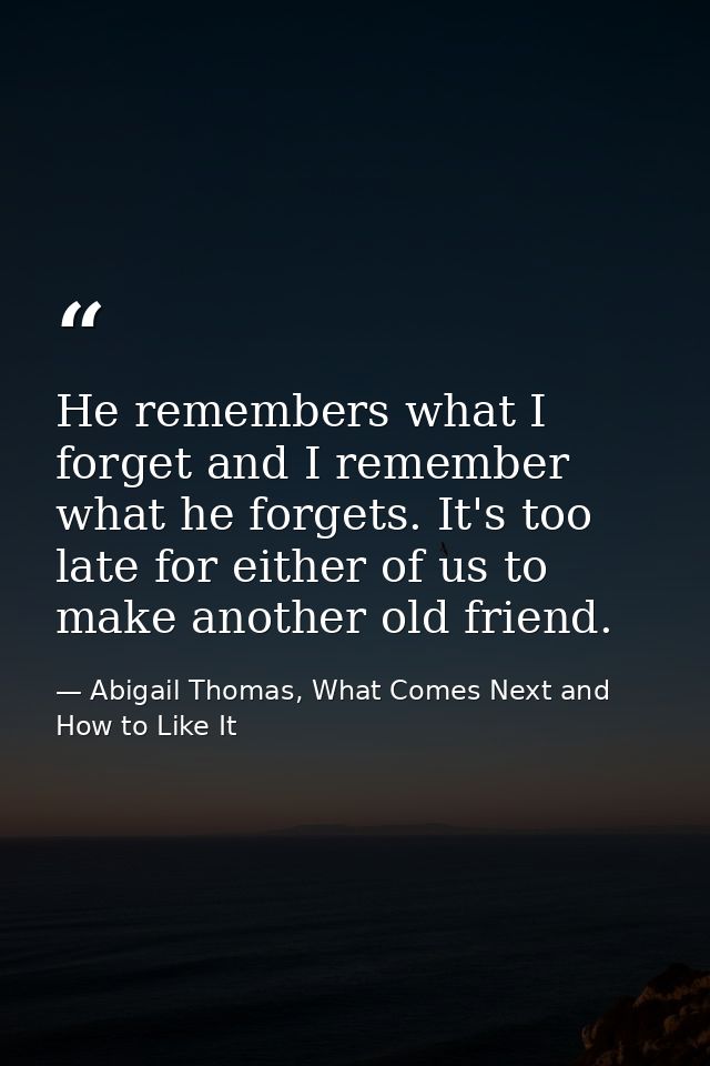 He remembers what I forget and I remember what he forgets. It's too late for either of us to make another old friend. — Abigail Thomas, What Comes Next and How to Like It