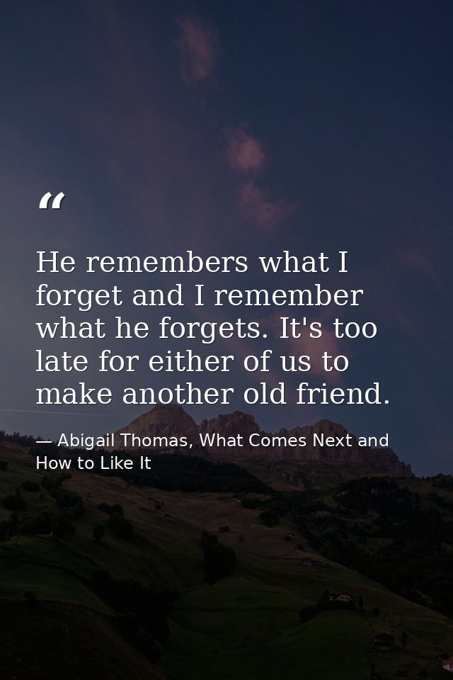 He remembers what I forget and I remember what he forgets. It's too late for either of us to make another old friend. — Abigail Thomas, What Comes Next and How to Like It